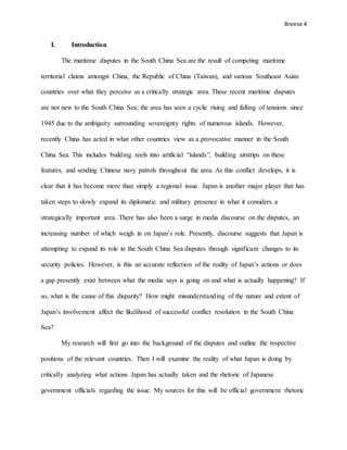 Breese 4
I. Introduction
The maritime disputes in the South China Sea are the result of competing maritime
territorial claims amongst China, the Republic of China (Taiwan), and various Southeast Asian
countries over what they perceive as a critically strategic area. These recent maritime disputes
are not new to the South China Sea; the area has seen a cyclic rising and falling of tensions since
1945 due to the ambiguity surrounding sovereignty rights of numerous islands. However,
recently China has acted in what other countries view as a provocative manner in the South
China Sea. This includes building reefs into artificial “islands”, building airstrips on these
features, and sending Chinese navy patrols throughout the area. As this conflict develops, it is
clear that it has become more than simply a regional issue. Japan is another major player that has
taken steps to slowly expand its diplomatic and military presence in what it considers a
strategically important area. There has also been a surge in media discourse on the disputes, an
increasing number of which weigh in on Japan’s role. Presently, discourse suggests that Japan is
attempting to expand its role in the South China Sea disputes through significant changes to its
security policies. However, is this an accurate reflection of the reality of Japan’s actions or does
a gap presently exist between what the media says is going on and what is actually happening? If
so, what is the cause of this disparity? How might misunderstanding of the nature and extent of
Japan’s involvement affect the likelihood of successful conflict resolution in the South China
Sea?
My research will first go into the background of the disputes and outline the respective
positions of the relevant countries. Then I will examine the reality of what Japan is doing by
critically analyzing what actions Japan has actually taken and the rhetoric of Japanese
government officials regarding the issue. My sources for this will be official government rhetoric
 