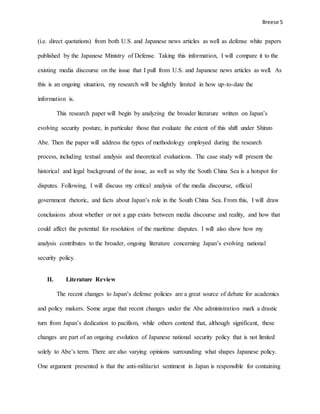 Breese 5
(i.e. direct quotations) from both U.S. and Japanese news articles as well as defense white papers
published by the Japanese Ministry of Defense. Taking this information, I will compare it to the
existing media discourse on the issue that I pull from U.S. and Japanese news articles as well. As
this is an ongoing situation, my research will be slightly limited in how up-to-date the
information is.
This research paper will begin by analyzing the broader literature written on Japan’s
evolving security posture, in particular those that evaluate the extent of this shift under Shinzo
Abe. Then the paper will address the types of methodology employed during the research
process, including textual analysis and theoretical evaluations. The case study will present the
historical and legal background of the issue, as well as why the South China Sea is a hotspot for
disputes. Following, I will discuss my critical analysis of the media discourse, official
government rhetoric, and facts about Japan’s role in the South China Sea. From this, I will draw
conclusions about whether or not a gap exists between media discourse and reality, and how that
could affect the potential for resolution of the maritime disputes. I will also show how my
analysis contributes to the broader, ongoing literature concerning Japan’s evolving national
security policy.
II. Literature Review
The recent changes to Japan’s defense policies are a great source of debate for academics
and policy makers. Some argue that recent changes under the Abe administration mark a drastic
turn from Japan’s dedication to pacifism, while others contend that, although significant, these
changes are part of an ongoing evolution of Japanese national security policy that is not limited
solely to Abe’s term. There are also varying opinions surrounding what shapes Japanese policy.
One argument presented is that the anti-militarist sentiment in Japan is responsible for containing
 