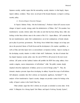 Breese 6
Japanese security; another argues that the surrounding security situation is what largely shapes
Japan’s military evolution. These views are all part of the broader literature on Japan’s evolving
security policy.
A. Extent of Japan’s Security Changes
In “Japan’s Defense Policy: Abe the Evolutionary”, Professor Adam Liff assesses recent
changes in Japan’s security strategy under the administration of Shinzo Abe16. He examines how
transformative security reforms under Abe really are and what has been driving them, while also
looking at what these reforms mean in the context of the U.S.—Japan alliance. Liff contends that
the new transformations under Abe’s administration are in fact continuations of trends already
put in place by previous governments. The driving forces behind these changes are in large part
due to the perceived threats of North Korea and the development of its nuclear capabilities, as
well as China and what Japan views as encroachment on Japanese territory. Japan is reacting to
the developing security situation in which it finds itself. Furthermore, the idea of restraint that
has shaped Japanese security policy since the end of WWII is still present in the most recent
reforms. Liff points out that “political leaders still prohibit the JSDF from using military force
outside a singular, narrow interpretation of self-defense” while “the public remains deeply
skeptical about the employment of military power as a tool of foreign policy”16. Thus, the
domestic situation prevents Japan from developing its military beyond the scope of self-defense.
Liff ultimately concludes that Abe’s reforms are “practically significant, but limited”16. His
analysis of how transformative Japan’s security changes are provides context for looking at the
reality of Japan’s actions in the South China Sea.
Other scholars argue that Abe’s reforms are not quite as restrained as some claim. In his
article “A Blueprint for a Strong Japan? Abe Shinzo and Japan’s Evolving Security System”,
 