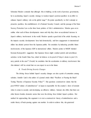 Breese 7
Sebastian Maslow contends that although Abe is building on the work of previous governments,
he is accelerating Japan’s security strategy to weaken Japan’s postwar pacifism in an effort to
enhance Japan’s military role on the global stage19. He points specifically to Abe’s attempt at
proactive pacifism, the establishment of a National Security Council, and the passage of the State
Secrecy Protection Law as the three basic policies of Abe’s administration. Maslow goes on to
outline what each of these developments mean and why they show an accelerated increase in
Japan’s military involvement in the world. Maslow spends a good deal of his article focusing on
the impacts security developments have had domestically, and how engagement in international
affairs has elicited protest from the Japanese public. He concludes by indicating possible future
involvements of the Japanese SDF in international affairs. Maslow points to MSDF Admiral
Kawano Katsuyoshi’s suggestion that Japanese forces might conduct patrols and surveillance
activities in the South China Sea, which he believes to be proof of Tokyo’s desire to join U.S.
navy patrols in the area19. Overall, he concludes that the acceleration in military involvement that
Abe initiated will be a trend that we can expect to see in the future.
B. Trends Driving Security Changes
The driving forces behind Japan’s security changes are also a point of contention among
scholars. Jennifer Lind is the author of a journal article titled “Pacifism or Passing the Buck?
Testing Theories of Japanese Security Policy”17. She questions constructivist claims that the
post-WWII “culture of antimilitarism” in Japan is responsible for the country’s show of restraint
when it comes to security and developing an offensive military. Instead, she offers that there are
other factors besides domestic norms that were the driving force behind Japan’s policies. Her
method for approaching this argument is to test a constructivist theory of antimilitarism and a
realist theory of buck-passing against one another. In order to achieve this, she generated
 
