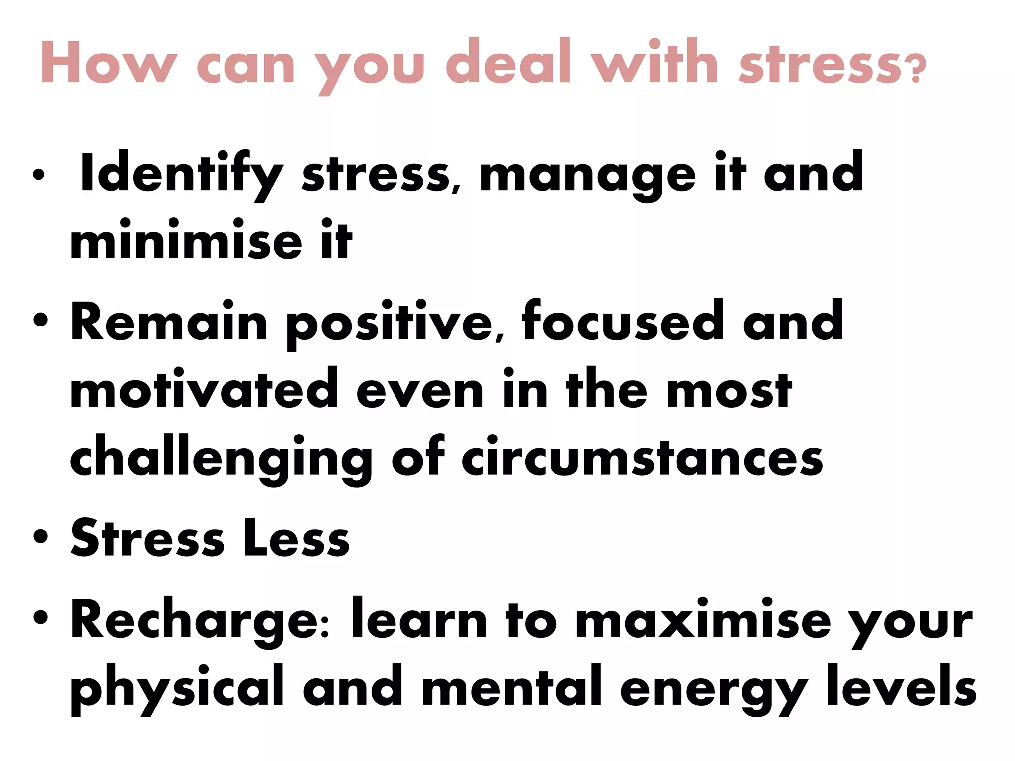 How can you deal with stress?
• Identify stress, manage it and
minimise it
• Remain positive, focused and
motivated even in the most
challenging of circumstances
• Stress Less
• Recharge: learn to maximise your
physical and mental energy levels
 