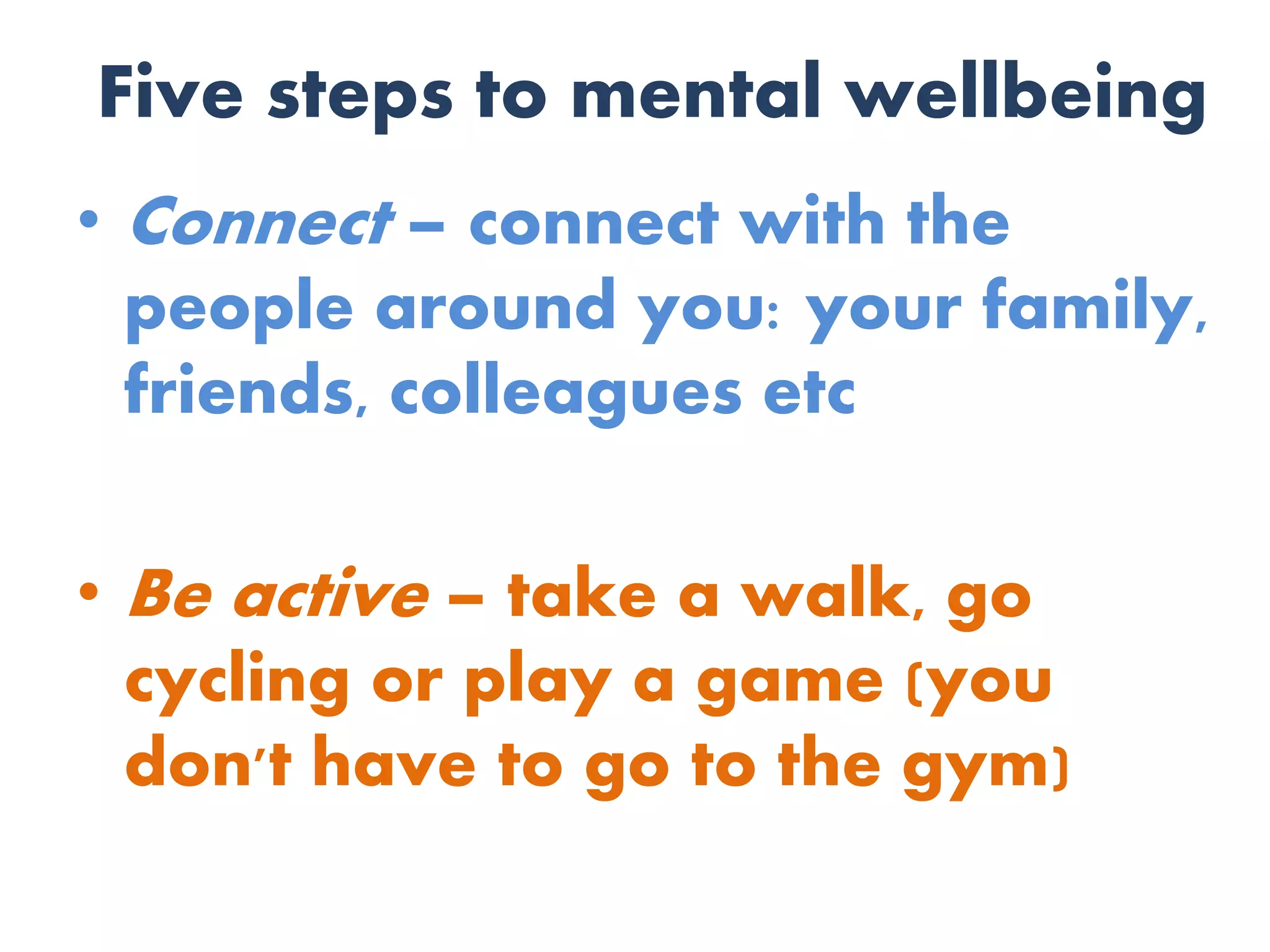 Five steps to mental wellbeing
• Connect – connect with the
people around you: your family,
friends, colleagues etc
• Be active – take a walk, go
cycling or play a game (you
don't have to go to the gym)
 