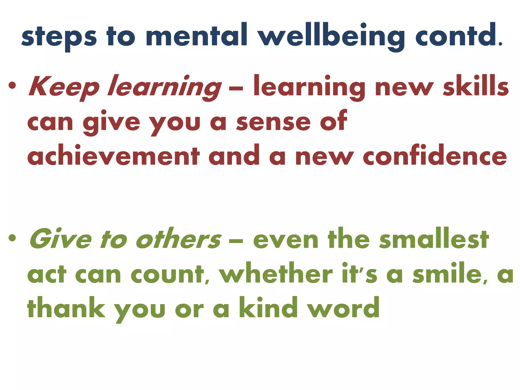 steps to mental wellbeing contd.
• Keep learning – learning new skills
can give you a sense of
achievement and a new confidence
• Give to others – even the smallest
act can count, whether it's a smile, a
thank you or a kind word
 