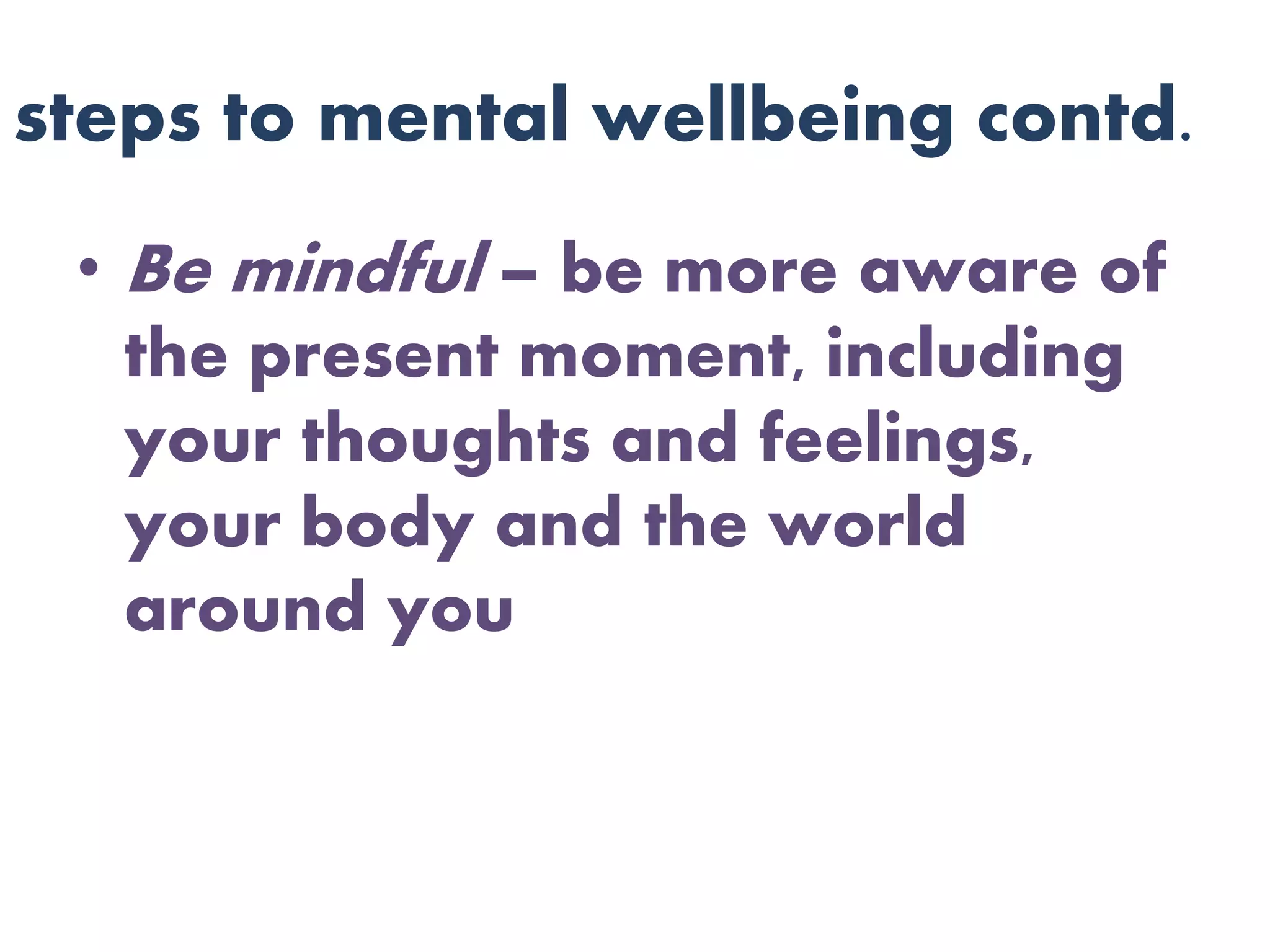 steps to mental wellbeing contd.
• Be mindful – be more aware of
the present moment, including
your thoughts and feelings,
your body and the world
around you
 