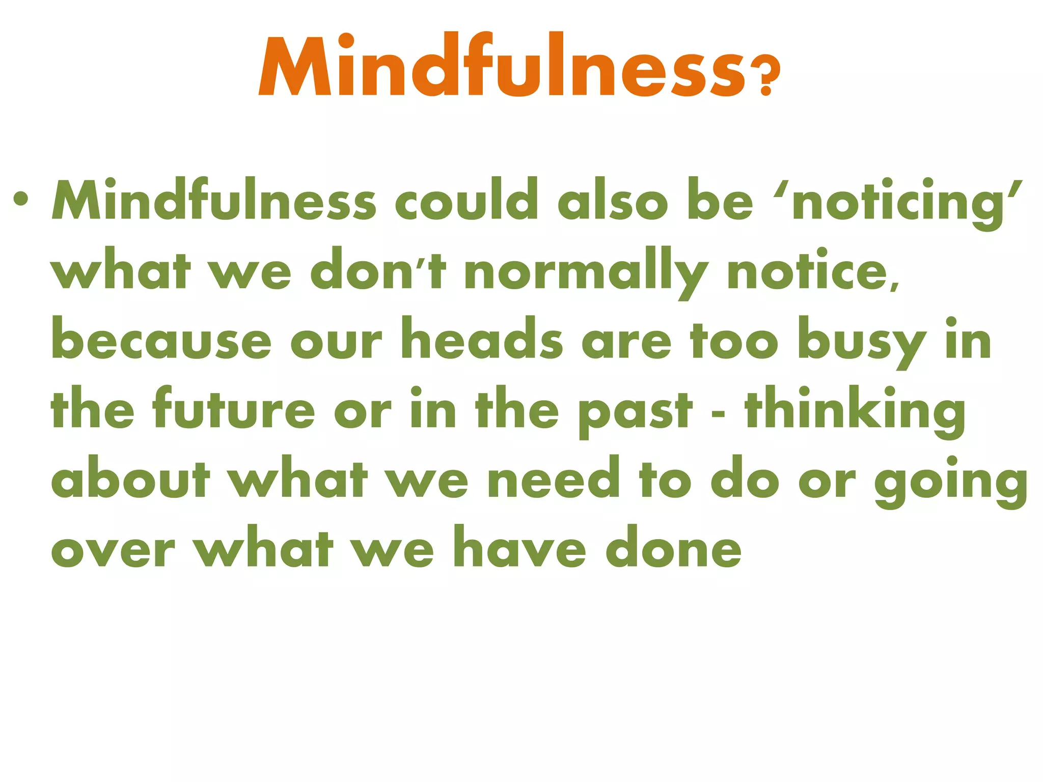 Mindfulness?
• Mindfulness could also be ‘noticing’
what we don't normally notice,
because our heads are too busy in
the future or in the past - thinking
about what we need to do or going
over what we have done
 