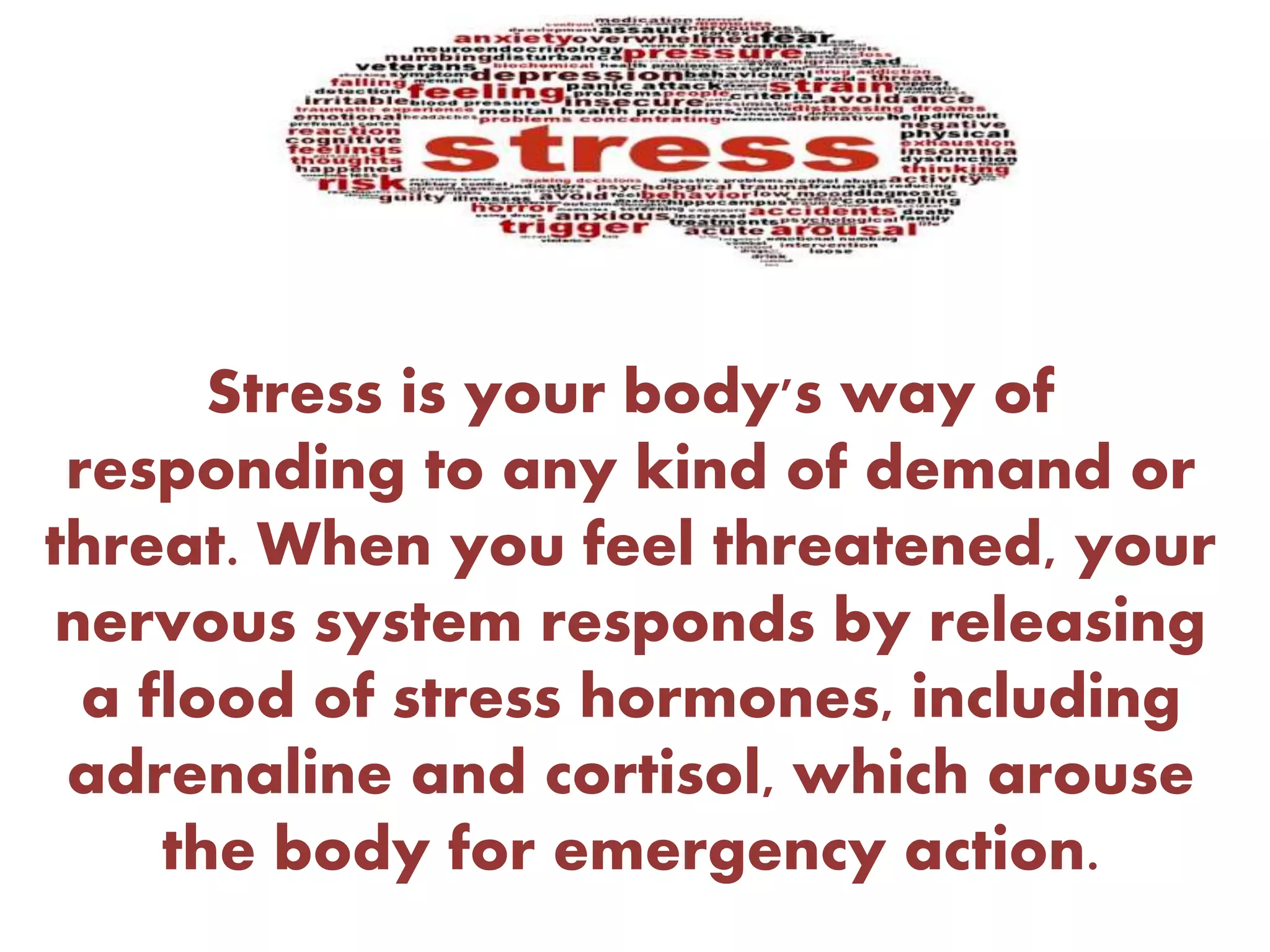 Stress is your body's way of
responding to any kind of demand or
threat. When you feel threatened, your
nervous system responds by releasing
a flood of stress hormones, including
adrenaline and cortisol, which arouse
the body for emergency action.
 