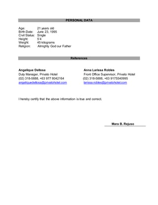 PERSONAL DATA
Age: 21 years old
Birth Date: June 23, 1995
Civil Status: Single
Height: 5’4
Weight: 45 kilograms
Religion: Almighty God our Father
References
Angelique Dellosa Anna Larissa Robles
Duty Manager, Privato Hotel Front Office Supervisor, Privato Hotel
(02) 318-5888, +63 977 8042164 (02) 318-5888, +63 9175540995
angeliquedellosa@privatohotel.com larissa.robles@privatohotel.com
I hereby certify that the above information is true and correct.
Mara B. Rejuso
 