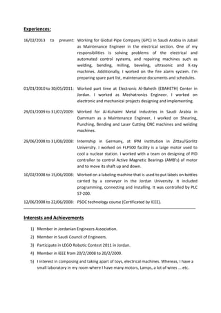 Experiences: 
16/02/2013 to present: Working for Global Pipe Company (GPC) in Saudi Arabia in Jubail as Maintenance Engineer in the electrical section. One of my responsibilities is solving problems of the electrical and automated control systems, and repairing machines such as welding, bending, milling, beveling, ultrasonic and X-ray machines. Additionally, I worked on the fire alarm system. I’m preparing spare part list, maintenance documents and schedules. 
01/01/2010 to 30/05/2011: Worked part time at Electronic Al-Baheth (EBAHETH) Center in Jordan. I worked as Mechatronics Engineer. I worked on electronic and mechanical projects designing and implementing. 
29/01/2009 to 31/07/2009: Worked for Al-Kuhaimi Metal Industries in Saudi Arabia in Dammam as a Maintenance Engineer, I worked on Shearing, Punching, Bending and Laser Cutting CNC machines and welding machines. 
29/06/2008 to 31/08/2008: Internship in Germany, at IPM institution in Zittau/Gorlitz University. I worked on FLP500 facility is a large motor used to cool a nuclear station. I worked with a team on designing of PID controller to control Active Magnetic Bearings (AMB's) of motor and to move its shaft up and down. 
10/02/2008 to 15/06/2008: Worked on a labeling machine that is used to put labels on bottles carried by a conveyor in the Jordan University. It included programming, connecting and installing. It was controlled by PLC S7-200. 
12/06/2008 to 22/06/2008: PSOC technology course (Certificated by IEEE). 
Interests and Achievements 
1) Member in Jordanian Engineers Association. 
2) Member in Saudi Council of Engineers. 
3) Participate in LEGO Robotic Contest 2011 in Jordan. 
4) Member in IEEE from 20/2/2008 to 20/2/2009. 
5) I interest in composing and taking apart of toys, electrical machines. Whereas, I have a small laboratory in my room where I have many motors, Lamps, a lot of wires ... etc. 
 