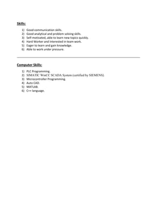 Skills: 
1) Good communication skills. 
2) Good analytical and problem solving skills. 
3) Self-motivated, able to learn new topics quickly. 
4) Hard Worker and Interested in team work. 
5) Eager to learn and gain knowledge. 
6) Able to work under pressure. 
Computer Skills: 
1) PLC Programming. 
2) SIMATIC WinCC SCADA System (certified by SIEMENS). 
3) Microcontroller Programming. 
4) Auto CAD. 
5) MATLAB. 
6) C++ language. 