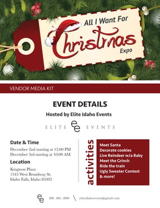 VENDOR MEDIA KIT
EVENT DETAILS
Hosted by Elite Idaho Events
208 . 360 . 2800 eliteidahoevents@gmail.com
December 2nd starting at 12:00 PM
December 3rd starting at 10:00 AM
Kingtson Plaza
1545 West Broadway St.
Idaho Falls, Idaho 83402
Date & Time
Location
Meet Santa
Decorate cookies
Live Reindeer w/a Baby
Meet the Grinch
Ride the train
Ugly Sweater Contest
& more!
activities
 