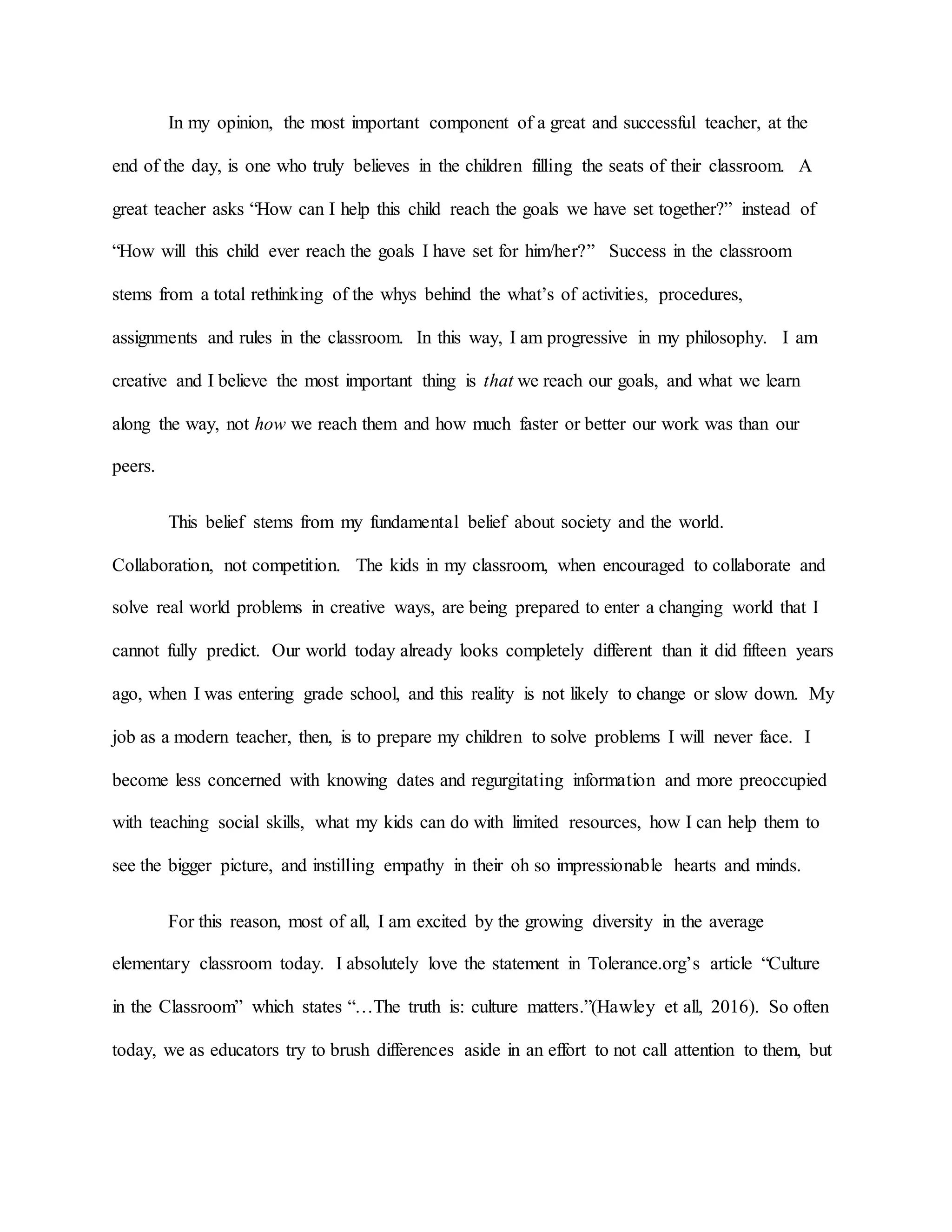 In my opinion, the most important component of a great and successful teacher, at the
end of the day, is one who truly believes in the children filling the seats of their classroom. A
great teacher asks “How can I help this child reach the goals we have set together?” instead of
“How will this child ever reach the goals I have set for him/her?” Success in the classroom
stems from a total rethinking of the whys behind the what’s of activities, procedures,
assignments and rules in the classroom. In this way, I am progressive in my philosophy. I am
creative and I believe the most important thing is that we reach our goals, and what we learn
along the way, not how we reach them and how much faster or better our work was than our
peers.
This belief stems from my fundamental belief about society and the world.
Collaboration, not competition. The kids in my classroom, when encouraged to collaborate and
solve real world problems in creative ways, are being prepared to enter a changing world that I
cannot fully predict. Our world today already looks completely different than it did fifteen years
ago, when I was entering grade school, and this reality is not likely to change or slow down. My
job as a modern teacher, then, is to prepare my children to solve problems I will never face. I
become less concerned with knowing dates and regurgitating information and more preoccupied
with teaching social skills, what my kids can do with limited resources, how I can help them to
see the bigger picture, and instilling empathy in their oh so impressionable hearts and minds.
For this reason, most of all, I am excited by the growing diversity in the average
elementary classroom today. I absolutely love the statement in Tolerance.org’s article “Culture
in the Classroom” which states “…The truth is: culture matters.”(Hawley et all, 2016). So often
today, we as educators try to brush differences aside in an effort to not call attention to them, but
 