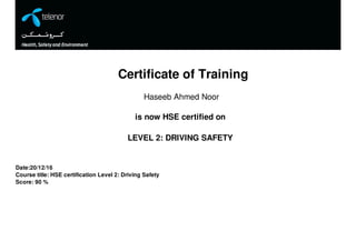 Certificate of Training
Haseeb Ahmed Noor
is now HSE certified on
LEVEL 2: DRIVING SAFETY
Date:20/12/16
Course title: HSE certification Level 2: Driving Safety
Score: 90 %
 