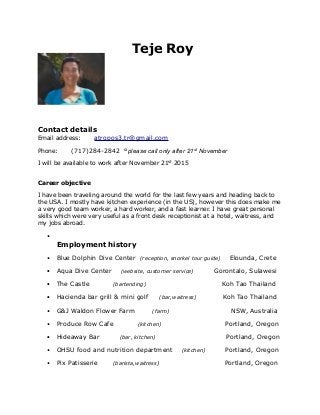 Teje Roy
Contact details
Email address: atropos3.tr@gmail.com
Phone: (717)284-2842 °please call only after 21st November
I will be available to work after November 21st
2015
Career objective
I have been traveling around the world for the last few years and heading back to
the USA. I mostly have kitchen experience (in the US), however this does make me
a very good team worker, a hard worker, and a fast learner. I have great personal
skills which were very useful as a front desk receptionist at a hotel, waitress, and
my jobs abroad.
•
Employment history
• Blue Dolphin Dive Center (reception, snorkel tour guide) Elounda, Crete
• Aqua Dive Center (website, customer service) Gorontalo, Sulawesi
• The Castle (bartending) Koh Tao Thailand
• Hacienda bar grill & mini golf (bar,waitress) Koh Tao Thailand
• G&J Waldon Flower Farm (farm) NSW, Australia
• Produce Row Cafe (kitchen) Portland, Oregon
• Hideaway Bar (bar, kitchen) Portland, Oregon
• OHSU food and nutrition department (kitchen) Portland, Oregon
• Pix Patisserie (barista,waitress) Portland, Oregon
 