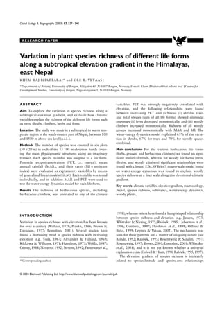 RESEARCH PAPER
© 2003 Blackwell Publishing Ltd. http://www.blackwellpublishing.com/journals/geb
Global Ecology & Biogeography (2003) 12, 327–340
Blackwell Publishing Ltd.
Variation in plant species richness of different life forms
along a subtropical elevation gradient in the Himalayas,
east Nepal
KHEM RAJ BHATTARAI* and OLE R. VETAAS†
*Department of Botany, University of Bergen, Allégaten 41, N-5007 Bergen, Norway, E-mail: Khem.Bhattarai@bot.uib.no and †Centre for
Development Studies, University of Bergen, Nygaardsgaten 5, N-5015 Bergen, Norway
ABSTRACT
Aim To explore the variation in species richness along a
subtropical elevation gradient, and evaluate how climatic
variables explain the richness of the different life forms such
as trees, shrubs, climbers, herbs and ferns.
Location The study was made in a subtropical to warm tem-
perate region in the south-eastern part of Nepal, between 100
and 1500 m above sea level (a.s.l.).
Methods The number of species was counted in six plots
(50 × 20 m) in each of the 15 100 m elevation bands cover-
ing the main physiognomic structures along an imaginary
transect. Each species recorded was assigned to a life form.
Potential evapotranspiration (PET, i.e. energy), mean
annual rainfall (MAR), and their ratio (MI = moisture
index) were evaluated as explanatory variables by means
of generalized linear models (GLM). Each variable was tested
individually, and in addition MAR and PET were used to
test the water-energy dynamics model for each life form.
Results The richness of herbaceous species, including
herbaceous climbers, was unrelated to any of the climate
variables. PET was strongly negatively correlated with
elevation, and the following relationships were found
between increasing PET and richness: (i) shrubs, trees
and total species (sum of all life forms) showed unimodal
responses (ii) ferns decreased monotonically, and (iii) woody
climbers increased monotonically. Richness of all woody
groups increased monotonically with MAR and MI. The
water-energy dynamics model explained 63% of the varia-
tion in shrubs, 67% for trees and 70% for woody species
combined.
Main conclusions For the various herbaceous life forms
(forbs, grasses, and herbaceous climbers) we found no signi-
ﬁcant statistical trends, whereas for woody life forms (trees,
shrubs, and woody climbers) signiﬁcant relationships were
found with climate. E.M. O’Brien’s macro-scale model based
on water-energy dynamics was found to explain woody
species richness at a ﬁner scale along this elevational-climatic
gradient.
Key words climatic variables, elevation gradient, macroecology,
Nepal, species richness, subtropics, water-energy dynamics,
woody plants.
INTRODUCTION
Variation in species richness with elevation has been known
for over a century (Wallace, 1878; Pianka, 1966; Brown &
Davidson, 1977; Lomolino, 2001). Several studies have
found a decreasing trend in species richness with increasing
elevation (e.g. Yoda, 1967; Alexander & Hilliard, 1969;
Kikkawa & Williams, 1971; Hamilton, 1975; Wolda, 1987;
Gentry, 1988; Navarro, 1992; Stevens, 1992; Patterson et al.,
1998), whereas others have found a hump shaped relationship
between species richness and elevation (e.g. Janzen, 1973;
Whittaker & Niering, 1975; Rahbek, 1995; Lieberman et al.,
1996; Gutiérrez, 1997; Fleishman et al., 1998; Odland &
Birks, 1999; Grytnes & Vetaas, 2002). The mechanistic rea-
sons for these patterns are a matter of on-going debate (see
Rohde, 1992; Rahbek, 1995; Rosenzweig & Sandlin, 1997;
Rosenzweig, 1997; Brown, 2001; Lomolino, 2001; Whittaker
et al., 2001), and it is not yet known whether a universal
explanation exists (Colwell & Hurtt, 1994; Rahbek, 1995, 1997).
The elevation gradient of species richness is intricately
related to species-latitude and species-area relationships* Corresponding author.
 