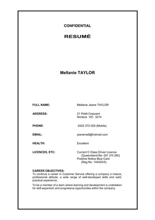 CONFIDENTIAL
RESUMÉ
Mellanie TAYLOR
FULL NAME: Mellanie Jeane TAYLOR
ADDRESS: 21 Pettit Crescent
Norlane VIC 3214
PHONE: 0422 272 029 (Mobile)
EMAIL: jeanemell@hotmail.com
HEALTH: Excellent
LICENCES, ETC: Current C Class Driver Licence
(Queensland No: 091 375 280)
Positive Notice Blue Card
(Reg No: 144425/5)
CAREER OBJECTIVES:
To continue a career in Customer Service offering a company a mature,
professional attitude, a wide range of well-developed skills and solid,
practical experience.
To be a member of a team where learning and development is undertaken
for skill expansion and progressive opportunities within the company.
 