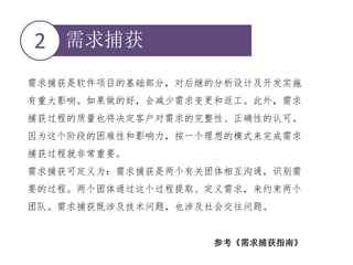 需求捕获2
需求捕获是软件项目的基础部分，对后继的分析设计及开发实施
有重大影响。如果做的好，会减少需求变更和返工。此外，需求
捕获过程的质量也将决定客户对需求的完整性、正确性的认可。
因为这个阶段的困难性和影响力，按一个理想的模式来完成需求
捕获过程就非常重要。
需求捕获可定义为：需求捕获是两个有关团体相互沟通，识别需
要的过程。两个团体通过这个过程提取、定义需求，来约束两个
团队。需求捕获既涉及技术问题，也涉及社会交往问题。
参考《需求捕获指南》
 