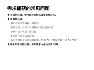 需求捕获的常见问题
 范围的问题，需求陈述的信息过多或是过少。
 理解的问题：
用户不完全理解自己的需要
需求分析人员对于问题域缺乏足够的知识
忽略一些“明显”的信息。
不同用户的看法有冲突
语句含糊和无法测试的需求。例如“用户界面友好”或“高性能”
 需求不稳定的问题。例如需求本身的改变/拓展。
 