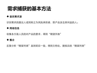 需求捕获的基本方法
 查找需求源
识别需求的提出人或则称之为风险承担者，即产品涉及其利益的人。
 网络信息
收集各方面人员的对产品的要求，得到“期望列表”
 整合
反复分析“期望列表”直到前后一致，得到文档化，提炼后的“期望列表”
 