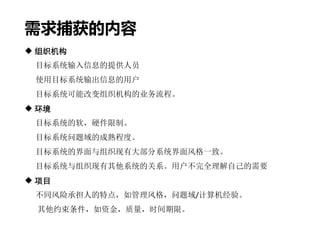 需求捕获的内容
 组织机构
目标系统输入信息的提供人员
使用目标系统输出信息的用户
目标系统可能改变组织机构的业务流程。
 环境
目标系统的软，硬件限制。
目标系统问题域的成熟程度。
目标系统的界面与组织现有大部分系统界面风格一致。
目标系统与组织现有其他系统的关系。用户不完全理解自己的需要
 项目
不同风险承担人的特点，如管理风格，问题域/计算机经验。
其他约束条件，如资金，质量，时间期限。
 