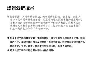  如果需求文档质量强依赖于作者的经验，缺乏完善的工程方法来支撑，则后
续的开发、测试工作经常会发现需求分析得不准确、不完善而使得工作产品
需求变更、返工、修复，需求文档的指导作用、参考价值变弱。
 场景分析工程方法可以解决部分这样的问题。
场景分析法，又叫情景描述法、未来图景草拟法、脚本法。它是以
部分事实和逻辑推理为基础，用主观构思来预测事物的发展趋势，
描摹事物的图景全貌或若干细节的一种创造想象法。这种方法能
使研究人员较为容易地处理那些技术、经济以及其它社会事物交
织在一起的复杂体和不肯定的事物。
场景分析技术
 