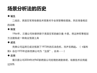 场景分析法的历史
 诞生
二战后，美国空军用场景技术想象对手会采取哪些措施，然后准备相应
的战略
 转变
196x年，兰德公司和曾供职于美国空军的赫尔曼.卡恩，将这种军事规划
方法提炼成一种商业预测工具
 成名
壳牌公司运用它成功预测了1973年的石油危机，而声名鹊起。（《福布
斯》杂志1970年还称壳牌公司为“丑美”，后来……）
 应用
据贝恩公司2004年对960家跨国公司经理的调查表明，场景技术应用超
过50%
 