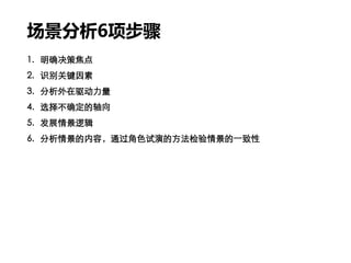 场景分析6项步骤
1. 明确决策焦点
2. 识别关键因素
3. 分析外在驱动力量
4. 选择不确定的轴向
5. 发展情景逻辑
6. 分析情景的内容，通过角色试演的方法检验情景的一致性
 