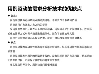 用例驱动的需求分析技术的优缺点
 优点：
用例比模棱两可的功能点描述要清晰，也更直白于系统的价值
用例是用户和开发人员之间的桥梁
采用简单的图形元素表示系统的活动者、用例以及它们之间的联系，以半形
式化的图形方式对需求描述进行规范化，避免了表达的歧义性
用例方法被综合到UML规范之中，成为一种标准化的需求表达体系
 缺点：
用例驱动技术在功能性需求分析方面比较成熟，但在非功能性需求方面却比
较薄弱
用例驱动技术对用例的获取是零散的，没有说明用例的来源问题，缺乏系统
化的获取过程，不能保证获取到的需求的完整性
在实际应用开发中，用例粒度问题很难把握
 