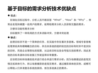 基于目标的需求分析技术优缺点
 优点：
在细化目标过程中，分析人员不断回答“What”,“How”和“Why”，常
常会发现和揭露一些用户的需求，能帮助需求分析人员获取完整的需求。
方便非功能性需求分析
目标提供了一种有用的方式来消除冲突，方便冲突处理
 缺点：
处理目标并不是一个简单的任务，在实践中存在着许多困难。领域专家很难
处理那些具有模糊概念的目标，并且由系统的组织给定的目标有时并不是实际
的目标，而是企业理想化的视图，从这些目标出发会导致无效的需求。因此系
统的目标来源和目标发掘工作就显得非常重要。
应该把目标和场景的技术进行结合来进行需求分析。因为场景描述的是现实
情况或具体行为，所以场景捕获的是现实需求，通过捕获具体的实例，成精可
以帮助人们弄清复杂系统的原因，抓住系统真正的需求。
 