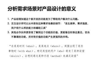 分析需求场景对产品设计的意义
1. 产品经理知道这个新开发的功能是为了帮助用户解决什么问题。
2. 交互设计师可以从中获知这种需求场景的细节：“发生频率，需求强度，
用户有什么样的能力和辅助工具”
3. 其他合作伙伴更容易了解到这个功能的价值，更能够及时表达意见，否决
不靠谱的功能，并对有价值的功能产生更强烈的共鸣。
“在某某时间（when），某某地点（where），周围出现了某些
事物时（with what），特定类型的用户（who）萌发了某种欲望
（desire），会想到通过某种手段（method）来满足欲望”
 