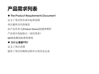 产品需求列表
 The Product Requirements Document
定义了项目的全部目标和范围
项目最终交付的规范
由产品负责人(Product Owner)创建和维护
产品设计的起始点（高层需求）
QA验收测试标准的基线
 为什么需要PRD
定义了项目范围
提供了项目回顾和过程审计的历史记录
 