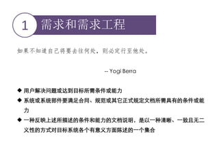 需求和需求工程1
如果不知道自己将要去往何处，则必定行至他处。
-- Yogi Berra
 用户解决问题或达到目标所需条件或能力
 系统或系统部件要满足合同、规范或其它正式规定文档所需具有的条件或能
力
 一种反映上述所描述的条件和能力的文档说明，是以一种清晰、一致且无二
义性的方式对目标系统各个有意义方面陈述的一个集合
 