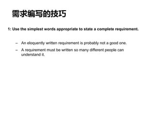 需求编写的技巧
1: Use the simplest words appropriate to state a complete requirement.
– An eloquently written requirement is probably not a good one.
– A requirement must be written so many different people can
understand it.
 