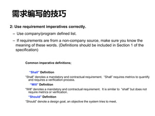 需求编写的技巧
2: Use requirement imperatives correctly.
– Use company/program defined list.
– If requirements are from a non-company source, make sure you know the
meaning of these words. (Definitions should be included in Section 1 of the
specification)
Common imperative definitions;
“Shall” Definition
“Shall” denotes a mandatory and contractual requirement. “Shall” requires metrics to quantify
and requires a verification process.
“Will” Definition
“Will” denotes a mandatory and contractual requirement. It is similar to “shall” but does not
require metrics or verification.
“Should” Definition
“Should” denote a design goal, an objective the system tries to meet.
 