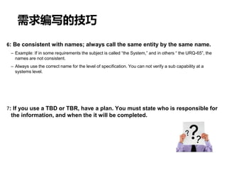 需求编写的技巧
6: Be consistent with names; always call the same entity by the same name.
– Example: If in some requirements the subject is called “the System,” and in others “ the URQ-65”, the
names are not consistent.
– Always use the correct name for the level of specification. You can not verify a sub capability at a
systems level.
7: If you use a TBD or TBR, have a plan. You must state who is responsible for
the information, and when the it will be completed.
 