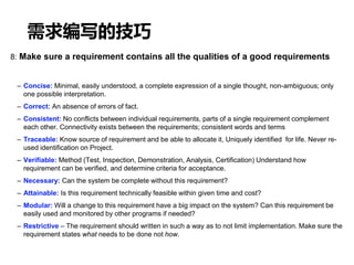 需求编写的技巧
8: Make sure a requirement contains all the qualities of a good requirements
– Concise: Minimal, easily understood, a complete expression of a single thought, non-ambiguous; only
one possible interpretation.
– Correct: An absence of errors of fact.
– Consistent: No conflicts between individual requirements, parts of a single requirement complement
each other. Connectivity exists between the requirements; consistent words and terms
– Traceable: Know source of requirement and be able to allocate it, Uniquely identified for life. Never re-
used identification on Project.
– Verifiable: Method (Test, Inspection, Demonstration, Analysis, Certification) Understand how
requirement can be verified, and determine criteria for acceptance.
– Necessary: Can the system be complete without this requirement?
– Attainable: Is this requirement technically feasible within given time and cost?
– Modular: Will a change to this requirement have a big impact on the system? Can this requirement be
easily used and monitored by other programs if needed?
– Restrictive – The requirement should written in such a way as to not limit implementation. Make sure the
requirement states what needs to be done not how.
 