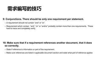 需求编写的技巧
9: Conjunctions. There should be only one requirement per statement.
– A requirement should not contain “and” or “or”.
– Requirement which contain “and”, “or” or “and/or” probably contain more than one requirements. These
hard to trace and completely verify.
10: Make sure that if a requirement references another document, that it does
so correctly.
– State if reference is information or part of the requirement.
– Make sure references are listed in applicable document section and state what part of reference applies
 