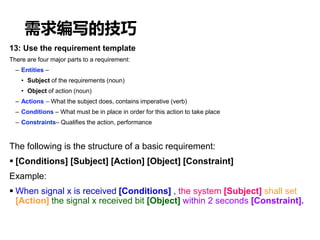 需求编写的技巧
13: Use the requirement template
There are four major parts to a requirement:
– Entities –
• Subject of the requirements (noun)
• Object of action (noun)
– Actions – What the subject does, contains imperative (verb)
– Conditions – What must be in place in order for this action to take place
– Constraints– Qualifies the action, performance
The following is the structure of a basic requirement:
 [Conditions] [Subject] [Action] [Object] [Constraint]
Example:
 When signal x is received [Conditions] , the system [Subject] shall set
[Action] the signal x received bit [Object] within 2 seconds [Constraint].
 