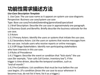 功能性需求描述方法
Use-Case Description Template
1. Use Case: The use-case name as it appears on system use-case diagrams
Perspective: Business use case/system use case
Type: Base use case/included/extending/generalized/specialized
1.1 Brief Description: Describe the use case in approximately one paragraph.
1.2 Business Goals and Benefits: Briefly describe the business rationale for the
use case.
1.3 Actors
1.3.1 Primary Actors: Identify the users or systems that initiate the use case.
1.3.2 Secondary Actors: List the users or systems that receive messages from
the use case. Include users who receive reports or online messages.
1.3.3 Off-Stage Stakeholders: Identify non-participating stakeholders
who have interests in this use case.
1.4 Rules of Precedence
1.4.1 Triggers: Describe the event or condition that “kick-starts” the use
case (for example, “User calls Call Center; inventory low”). If the
trigger is time-driven, describe the temporal condition, such as
“end-of-month.”
1.4.2 Pre-Conditions: List conditions that must be true before the use
case begins. (If a condition forces the use case to occur whenever it
becomes true, do not list it here; list it as a trigger.)
 