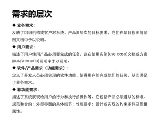 需求的层次
 业务需求：
反映了组织机构或客户对系统、产品高层次的目标要求，它们在项目视图与范
围文档中予以说明。
 用户需求：
描述了用户使用产品必须要完成的任务，这在使用实例(use case)文档或方案
脚本(scenario)说明中予以说明。
 软件/产品需求（功能需求）：
定义了开发人员必须实现的软件功能，使得用户能完成他们的任务，从而满足
了业务需求。
 非功能需求：
描述了系统展现给用户的行为和执行的操作等。它包括产品必须遵从的标准、
规范和合约；外部界面的具体细节；性能要求；设计或实现的约束条件及质量
属性。
 