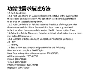 功能性需求描述方法
1.5 Post-Conditions
1.5.1 Post-Conditions on Success: Describe the status of the system after
the use case ends successfully. Any condition listed here is guaranteed
to be true on successful completion.
1.5.2 Post-Conditions on Failure: Describe the status of the system after
the use case ends in failure. Any condition listed here is guaranteed
to be true when the use case fails as described in the exception flows.
1.6 Extension Points: Name and describe points at which extension use cases
may extend this use case.
1.6.1 Example of Extension Point Declaration: “Preferred Customer:
2.5–2.9.”
1.7 Priority
1.8 Status: Your status report might resemble the following:
Use-case brief complete: 2005/06/01.
Basic flow + risky alternatives complete: 2005/06/15
All flows complete: 2005/07/15
Coded: 2005/07/20
Tested: 2005/08/10
Internally released: 2005/09/15
Deployed: 2005/09/30
 