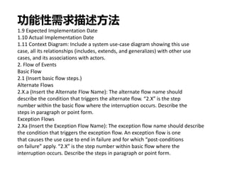 功能性需求描述方法
1.9 Expected Implementation Date
1.10 Actual Implementation Date
1.11 Context Diagram: Include a system use-case diagram showing this use
case, all its relationships (includes, extends, and generalizes) with other use
cases, and its associations with actors.
2. Flow of Events
Basic Flow
2.1 (Insert basic flow steps.)
Alternate Flows
2.X.a (Insert the Alternate Flow Name): The alternate flow name should
describe the condition that triggers the alternate flow. “2.X” is the step
number within the basic flow where the interruption occurs. Describe the
steps in paragraph or point form.
Exception Flows
2.Xa (Insert the Exception Flow Name): The exception flow name should describe
the condition that triggers the exception flow. An exception flow is one
that causes the use case to end in failure and for which “post-conditions
on failure” apply. “2.X” is the step number within basic flow where the
interruption occurs. Describe the steps in paragraph or point form.
 