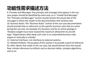 功能性需求描述方法
9. Prompts and Messages: Any prompts and messages that appear in the use
case proper should be identified by name only, as in “Invalid Card Message.”
The “Prompts and Messages” section should contain the actual text of the
messages or direct the reader to the documentation that contains text.
10. Business Rules: The “Business Rules” section of the use-case documentation
should provide links or references to the specific business rules that are active
during the use case. An example of a business rule for an airline package is
“Airplane weight must never exceed the maximum allowed for its aircraft
type.” Organizations often keep such rules in an automated business rules
engine or manually in a binder.
11. External Interfaces: List interfaces to external systems.
12. Related Artifacts: The purpose of this section is to provide a point of reference
for other details that relate to this use case, but would distract from the overall
flow. Include references to artifacts such as decision tables, complex algorithms,
and so on.
 
