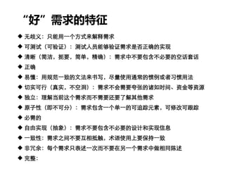 “好”需求的特征
 无歧义：只能用一个方式来解释需求
 可测试（可验证）：测试人员能够验证需求是否正确的实现
 清晰（简洁，扼要，简单，精确）：需求中不要包含不必要的空话套话
 正确
 易懂：用规范一致的文法来书写，尽量使用通常的惯例或者习惯用法
 切实可行（真实，不空洞）：需求不会需要夸张的诸如时间、资金等资源
 独立：理解当前这个需求而不需要还要了解其他需求
 原子性（即不可分）：需求包含一个单一的可追踪元素，可修改可跟踪
 必需的
 自由实现（抽象）：需求不要包含不必要的设计和实现信息
 一致性：需求之间不要互相抵触，术语使用上要保持一致
 非冗余：每个需求只表述一次而不要在另一个需求中做相同陈述
 完整：
 