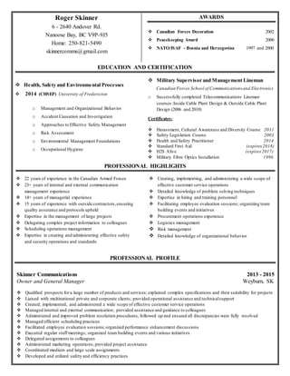 Roger Skinner
6 - 2640 Andover Rd.
Nanoose Bay, BC V9P-9J5
Home: 250-821-5490
skinnercomms@gmail.com
 Health, Safety and Environmental Processes
 2014 (CHSEP) University of Fredericton
o Management and Organizational Behavior
o Accident Causation and Investigation
o Approaches to Effective Safety Management
o Risk Assessment
o Environmental Management Foundations
o Occupational Hygiene
AWARDS
 Canadian Forces Decoration 2002
 Peacekeeping Award 2000
 NATO/ISAF - Bosnia and Herzegovina 1997 and 2000
PROFESSIONAL PROFILE
PROFESSIONAL HIGHLIGHTS
Certificates:
 Harassment, Cultural Awareness and Diversity Course 2011
 Safety Legislation Course 2003
 Health and Safety Practitioner 2014
 Standard First Aid (expires2018)
 H2S Alive (expires2017)
 Military Fibre Optics Installation 1996
Skinner Communications 2013 - 2015
Owner and General Manager Weyburn, SK
 Qualified prospects fora large number of products and services; explained complex specifications and their suitability for projects
 Liaised with multinational private and corporate clients; provided operational assistance and technicalsupport
 Created, implemented, and administered a wide scope of effective customer service operations
 Managed internal and external communication; provided assistance and guidance to colleagues
 Administered and improved problem resolution procedures; followed up and ensured all discrepancies were fully resolved
 Managed efficient scheduling practices
 Facilitated employee evaluation sessions; organized performance enhancement discussions
 Executed regular staff meetings; organized team building events and various initiatives
 Delegated assignments to colleagues
 Administered marketing operations; provided project assistance
 Coordinated medium and large scale assignments
 Developed and utilized safety and efficiency practices
EDUCATION AND CERTIFICATION
 Military Supervisor and Management Lineman
Canadian Forces School of Communicationsand Electronics
o Successfully completed Telecommunications Lineman
courses:Inside Cable Plant Design & Outside Cable Plant
Design (2006 and 2010)
 Creating, implementing, and administering a wide scope of
effective customer service operations
 Detailed knowledge of problem solving techniques
 Expertise in hiring and training personnel
 Facilitating employee evaluation sessions; organizing team
building events and initiatives
 Procurement operations experience
 Logistics management
 Risk management
 Detailed knowledge of organizational behavior
 22 years of experience in the Canadian Armed Forces
 23+ years of internal and external communication
management experience
 14+ years of managerial experience
 15 years of experience with outside contractors,ensuring
quality assurance and protocols upheld
 Expertise in the management of large projects
 Delegating complex project information to colleagues
 Scheduling operations management
 Expertise in creating and administering effective safety
and security operations and standards
 