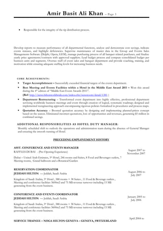 Amir Basit Ali Khan – Page 3
• Responsible for the integrity of the tip distribution process.
Develop reports to measure performance of all departmental functions, analyze and demonstrate cost savings, indicate
events statuses, and highlight deficiencies. Supervise maintenance of master data in the Group and Events Sales
Managements Software (Delphi, Opera, GEM), manage purchasing process of all banquet related purchases, and finalize
yearly price agreements/contracts with approved suppliers. Lead budget process and compute consolidated budget per
business units and segments. Oversee staff of event sales and banquet department and provide coaching, training, and
motivation while ensuring adequate staffing levels for increasing business needs.
CORE ACHIEVEMENTS:
 Target Accomplishment – Successfully exceeded financial targets of the events department.
 Best Meeting and Events Facilities within a Hotel in the Middle East Award 2011 – Won this award
during the 4th
edition of “Middle East Event Awards 2011”.
(Ref: http://news.hiltonworldwide.com/index.cfm/newsroom/detail/1381 )
 Department Restructuring – Transformed event department into highly effective, professional department
servicing worldwide business meetings and event through creation of logical, systematic roadmap; designed and
implemented reengineering approach encompassing rigorous policies formalized in procedures and process maps.
 Quotation Accuracy – Boosted quotation accuracy by designing and implementing planned-prices concept
based on the season. Eliminated incorrect quotations, loss of opportunities and revenues, generating $5 million in
combined savings.
ADDITIONAL RESPONSIBILITIES AS HOTEL DUTY MANAGER:
Monthly scheduled shift to outlook the operations and administration team during the absence of General Manager
and ensuring the smooth running of Hotel.
PRECEDING EMPLOYEMENT HISTORY
ASST. CONFERENCE AND EVENTS MANAGER
RAFFLES DUBAI - (Pre-Opening Experience)
Dubai – United Arab Emirates, 5* Hotel, 246 rooms and Suites, 8 Food and Beverages outlets, 7
Meeting rooms, Grand ballroom and a Botanical Garden
August 2007 to
November 2007
RESERVATION COORDINATOR
JEDDAH HILTON — Jeddah, Saudi Arabia
Kingdom of Saudi Arabia, 5* Hotel , 388 rooms + 38 Suites , 11 Food & Beverage outlets ,
Meeting and conference facilities 3600m2 and 75 M$ revenue turnover including 15 M$
generating from the event business.
August 2006 to
July 2007
CONFERENCE AND EVENTS COORDINATOR
JEDDAH HILTON — Jeddah, Saudi Arabia
Kingdom of Saudi Arabia, 5* Hotel , 388 rooms + 38 Suites , 11 Food & Beverage outlets ,
Meeting and conference facilities 3600m2 and 75 M$ revenue turnover including 15 M$
generating from the event business.
January 2005 to
July 2006
SERVICE TRAINEE – NOGA HILTON GENEVA – GENEVA, SWITZERLAND
April 2004 to
 