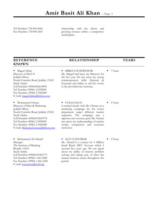 Amir Basit Ali Khan – Page 3
Tel Number: 718 845 6666
Fax Number: 718 845 6667
relationship with the clients and
growing revenue within a competitive
marketplace.
REFERENCE RELATIONSHIP YEARS
KNOWN
 Maged Abbar
Director of M.I.C.E
Jeddah Hilton
North Corniche Road, Jeddah, 21362
Saudi Arabia
Cell Number: 00966506634901
Tel Number: 00966 2 6590000
Fax Number: 00966 2 6582489
E-mail: maged.abbar@hilton.com
 DIRECT SUPERVISOR
Mr. Maged had been my Director for
the five year. He can attest my strong
communication skills (Internal &
External) and ability to sell the events
at the provided rate structure.
 7 Years
 Mohammed Osman
Director of Sales & Marketing
Jeddah Hilton
North Corniche Road, Jeddah, 21362
Saudi Arabia
Cell Number: 00966555641974
Tel Number: 00966 2 6590000
Fax Number: 00966 2 6582489
E-mail: Mohamed.osman@hilton.com
 COLLEAGUE
I worked closely with Mr. Osman on a
marketing compaign for the events
department target different market
segments. The compaign met a
rigorous new-revenue goal. Mr. Osman
can attest my understanding of market
trends, competitors and customer
motivator.
 5 Years
 Mohammed Ali Ahmed
Manager
The Institute of Banking
Riyadh, 11443
Saudi Arabia
Cell Number: 00966559303775
Tel Number: 00966 1 463 3000
Fax Number: 00966 1 466 2368
E-mail: executives@iobf.org
 KEY CUSTOMER
Mr. Ahmed is a contact for 1 Million
Saudi Riyals DEF Account which I
secured five years ago. He can speak
about my ability of creative problem
solving and taking care of their last
minute business needs throughout the
period.
 5 Years
 