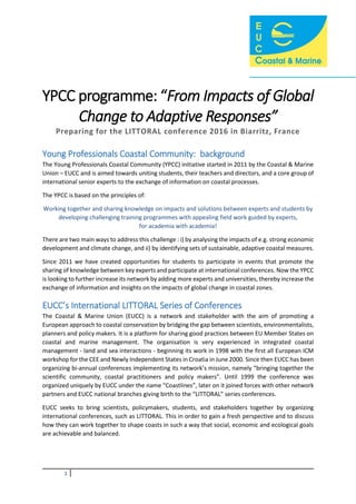 1
YPCC programme: “From Impacts of Global
Change to Adaptive Responses”
Preparing for the LITTORAL conference 2016 in Biarritz, France
Young Professionals Coastal Community: background
The Young Professionals Coastal Community (YPCC) initiative started in 2011 by the Coastal & Marine
Union – EUCC and is aimed towards uniting students, their teachers and directors, and a core group of
international senior experts to the exchange of information on coastal processes.
The YPCC is based on the principles of:
Working together and sharing knowledge on impacts and solutions between experts and students by
developing challenging training programmes with appealing field work guided by experts,
for academia with academia!
There are two main ways to address this challenge : i) by analysing the impacts of e.g. strong economic
development and climate change, and ii) by identifying sets of sustainable, adaptive coastal measures.
Since 2011 we have created opportunities for students to participate in events that promote the
sharing of knowledge between key experts and participate at international conferences. Now the YPCC
is looking to further increase its network by adding more experts and universities, thereby increase the
exchange of information and insights on the impacts of global change in coastal zones.
EUCC’s International LITTORAL Series of Conferences
The Coastal & Marine Union (EUCC) is a network and stakeholder with the aim of promoting a
European approach to coastal conservation by bridging the gap between scientists, environmentalists,
planners and policy makers. It is a platform for sharing good practices between EU Member States on
coastal and marine management. The organisation is very experienced in integrated coastal
management - land and sea interactions - beginning its work in 1998 with the first all European ICM
workshop for the CEE and Newly Independent States in Croatia in June 2000. Since then EUCC has been
organizing bi-annual conferences implementing its network’s mission, namely “bringing together the
scientific community, coastal practitioners and policy makers”. Until 1999 the conference was
organized uniquely by EUCC under the name “Coastlines”, later on it joined forces with other network
partners and EUCC national branches giving birth to the “LITTORAL” series conferences.
EUCC seeks to bring scientists, policymakers, students, and stakeholders together by organizing
international conferences, such as LITTORAL. This in order to gain a fresh perspective and to discuss
how they can work together to shape coasts in such a way that social, economic and ecological goals
are achievable and balanced.
 