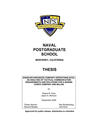 NAVAL
POSTGRADUATE
SCHOOL
MONTEREY, CALIFORNIA
THESIS
ENABLING ENHANCED COMPANY OPERATIONS (ECO):
AN ANALYSIS OF TACTICAL COMMUNICATION
REQUIREMENTS AND SOLUTIONS FOR A MARINE
CORPS COMPANY AND BELOW
by
Robert R. Price
Jason A. McHuen
September 2009
Thesis Advisor: Rex Buddenberg
Second Reader: Carl Oros
Approved for public release; distribution is unlimited
 