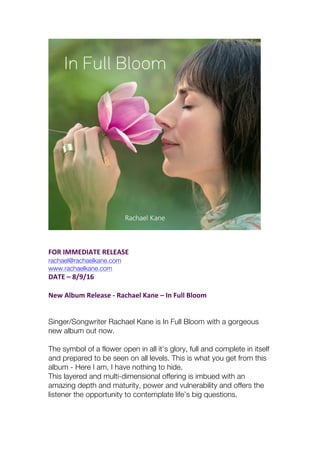 FOR	IMMEDIATE	RELEASE		
rachael@rachaelkane.com
www.rachaelkane.com
DATE	–	8/9/16	
New	Album	Release	-	Rachael	Kane	–	In	Full	Bloom	
Singer/Songwriter Rachael Kane is In Full Bloom with a gorgeous
new album out now.
The symbol of a flower open in all it’s glory, full and complete in itself
and prepared to be seen on all levels. This is what you get from this
album - Here I am, I have nothing to hide.
This layered and multi-dimensional offering is imbued with an
amazing depth and maturity, power and vulnerability and offers the
listener the opportunity to contemplate life’s big questions.
 