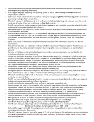  Coordinate and advise organizing committee volunteers and vendors for an efficient and well-run program,
providing on-going reporting as necessary.
 Fully support the paper-processing and reviewing system to ensure adherence to published timelines and
organizational deadlines.
 Collaborate closely with committees to produce events proceedings using EDAS and JEMS and guide the publications
processing resulting in Xplore proceedings.
 Effectively manage all staff-side aspects of 10 conferences including collaborating with volunteer committees and
marketing (branding of logo and email, social media and advertising).
 Provide comprehensive onsite management, administering guidance and monitoring technical product deliverables
while driving maximized productivity and efficiency.
 Extensively research and implement a project management tool, Smartsheets, to enhance personal, departmental
and management workflows.
 Fully assist with the flagship event, IEEE GLOBECOM with over 2K guests and 30-50 concurrent sessions over the
course of a week, in various capacities including handling signage, registration and room block monitoring, award
procurement, survey development, volunteer and temp staff management, room set checks and onsite chaos-
avoidance.
 Serve as an advisor to the conference operations compliance coordinator with related processes and the web
environment.
 Ensure the conferences and workshops positively reflect on and represent the organization in the community and
provide value to the professional community for networking, collaboration and production of resulting Xplore
content.
 Function as the liaison to the technical and steering committees and as representative and guardian for the
organization’s business interests and brand.
 Initiate and support the generation of conference documentation required by headquarters including conference
applications, database calendar/search entries, publications forms and websites to enhance organizational efforts.
 Productively manage the creation of conference websites including layout and content, accurately determining
registration needs and operation procedure and producing specifications for registration websites, collaborating
with appropriate departments throughout the registration building process.
 Foster strong communication and collaboration, creating constructive and enduring relationships with the
volunteers involved in the 10 conferences to ensure optimal event success.
 Strengthen communications relationships with the volunteer community while building more productive and trust-
based relationships in order to produce content valuable to the organization as a whole.
 Effectively maintain detailed records of all previous events for reporting and as part of anticipating future needs,
marketing and research data.
 Quickly and successfully handle complex inquiries from conference presenters and attendees, VIPs, grant recipients
and others to guarantee smooth and efficient operations.
 Provide comprehensive assistance for other conference planners in a specialized role.
 Directly oversee and enhance marketing efforts for each conference to assure favorable impressions and favorable
ROI including creating and distributing targeted promotions for each event using email broadcasting software.
 Develop and implement all aspects of conference marketing, including website print, e-mail and social media,
strategically guiding committees in maximizing marketing impact and soliciting social media content.
 Provide guidelines and manufacturing email promotions to membership while devising creative new solutions to
increase attendance for each conference with the assistance of internal coworkers and external research.
 Manage all staff to ensure all workers are communicating and providing excellent customer service.
 Manage million-dollar budgets for events, consistently delivering on time and under budget.
 Provide full-life cycle project management, taking events from conception to completion.
 Provide crisis management during events and foreshadow potential problems to eliminate before the event.
Conference Operations Compliance Coordinator: 2006 – 2012
 Delivered full support to the 25+ financially sponsored conferences managed by other team members of the
meetings and conferences department.
 Effectively managed the entire process for review of 75-100 technical sponsorship applications received, thoroughly
reviewing the applications based on technical merit, past conference performance, subject matter relevance and
ethical considerations.
 